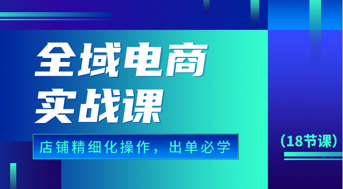 全域电商实战课，个人店铺精细化操作流程，出单必学内容（18节课）-星辰源码网