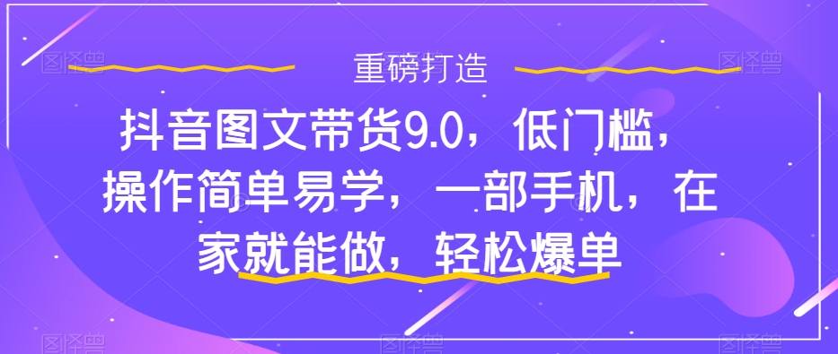 抖音图文带货9.0，低门槛，操作简单易学，一部手机，在家就能做，轻松爆单-星辰源码网