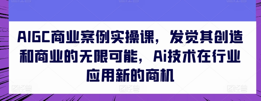 AIGC商业案例实操课，发觉其创造和商业的无限可能，Ai技术在行业应用新的商机-星辰源码网