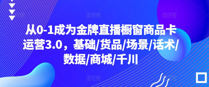 从0-1成为金牌直播橱窗商品卡运营3.0，基础/货品/场景/话术/数据/商城/千川-星辰源码网