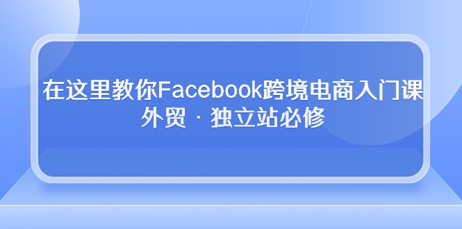 （10259期）在这里教你Facebook跨境电商入门课，外贸·独立站必修-星辰源码网