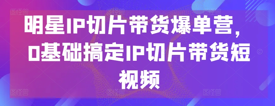 明星IP切片带货爆单营，0基础搞定IP切片带货短视频-星辰源码网