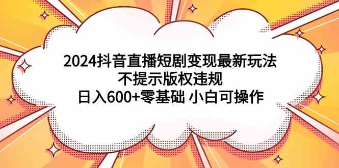 （9305期）2024抖音直播短剧变现最新玩法，不提示版权违规 日入600+零基础 小白可操作-星辰源码网