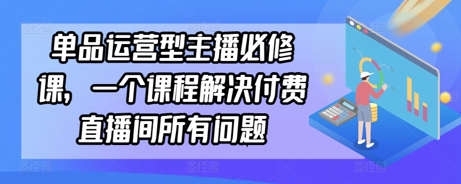 单品运营型主播必修课，一个课程解决付费直播间所有问题-星辰源码网