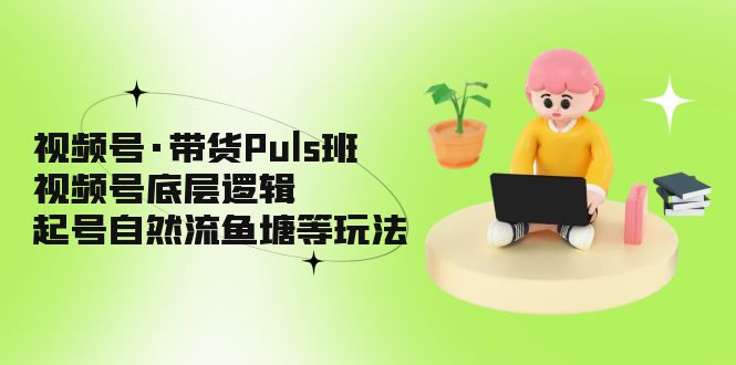 视频号·带货Puls班，视频号底层逻辑，起号自然流鱼塘等玩法-星辰源码网