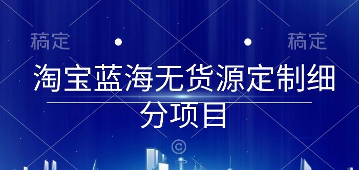 淘宝蓝海无货源定制细分项目，从0到起店实操全流程-星辰源码网