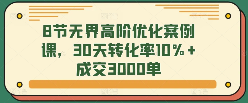 8节无界高阶优化案例课，30天转化率10%+成交3000单-星辰源码网