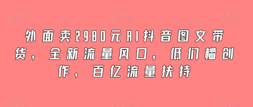 外面卖2980元AI抖音图文带货，全新流量风口，低们槛创作，百亿流量扶持-星辰源码网