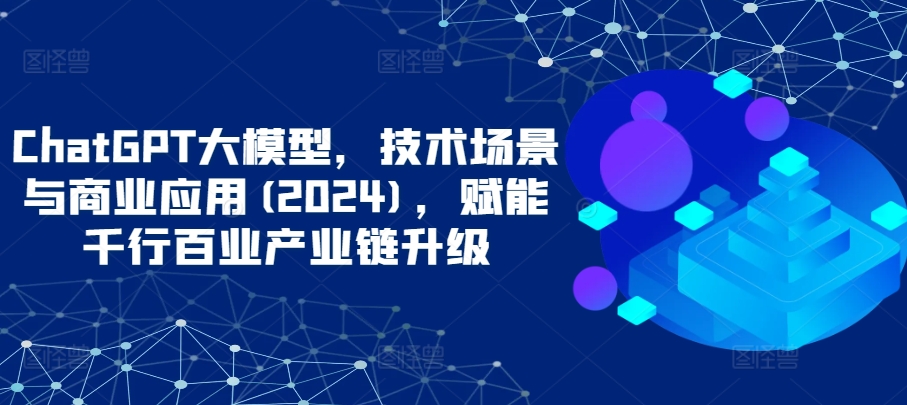 ChatGPT大模型，技术场景与商业应用(2024)，赋能千行百业产业链升级-星辰源码网