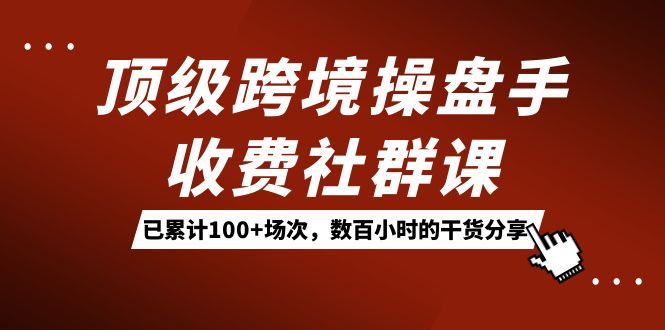 顶级跨境操盘手收费社群课：已累计100+场次，数百小时的干货分享！-星辰源码网