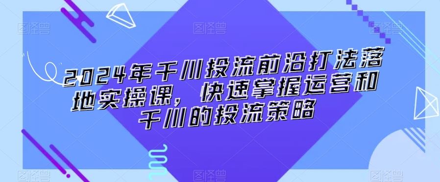 2024年千川投流前沿打法落地实操课，快速掌握运营和千川的投流策略-星辰源码网