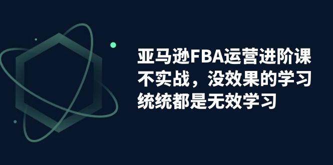 亚马逊-FBA运营进阶课，不实战，没效果的学习，统统都是无效学习-星辰源码网