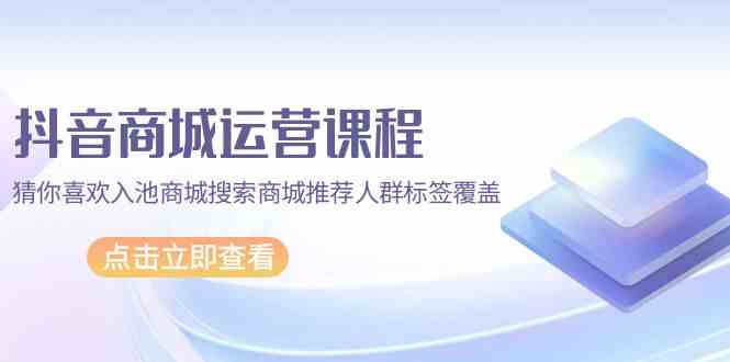 抖音商城运营课程，猜你喜欢入池商城搜索商城推荐人群标签覆盖（67节课）-星辰源码网