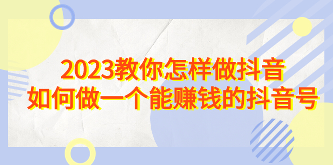 2023教你怎样做抖音，如何做一个能赚钱的抖音号（22节课）-星辰源码网