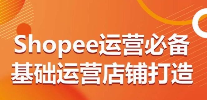 Shopee运营必备基础运营店铺打造，多层次的教你从0-1运营店铺-星辰源码网