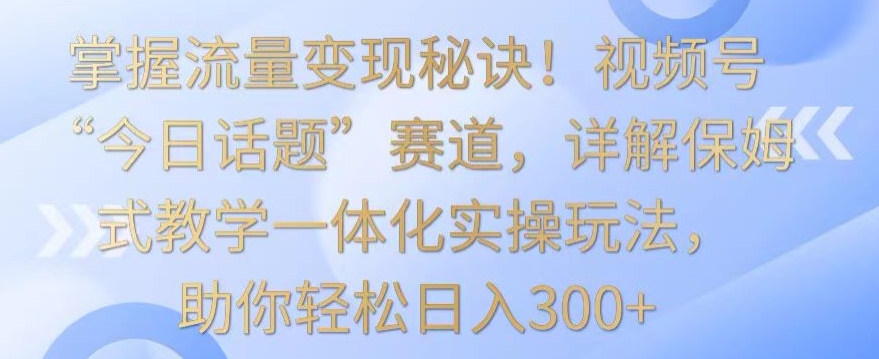 掌握流量变现秘诀！视频号“今日话题”赛道，详解保姆式教学一体化实操玩法，助你轻松日入300+-星辰源码网