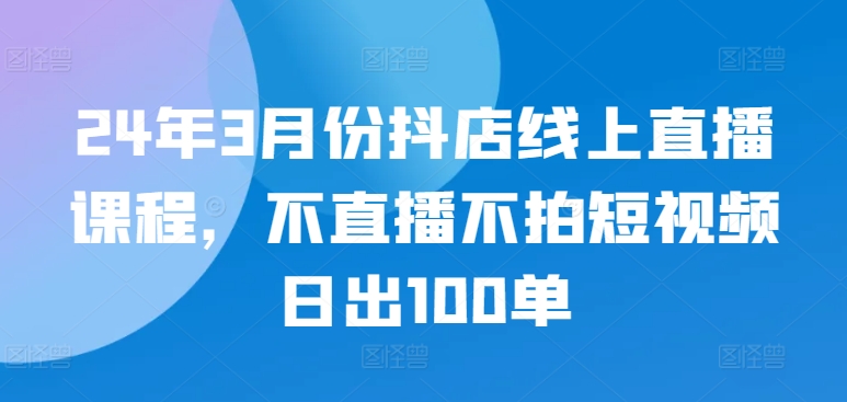 24年3月份抖店线上直播课程，不直播不拍短视频日出100单-星辰源码网