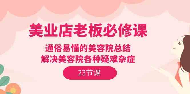 （9986期）美业店老板必修课：通俗易懂的美容院总结，解决美容院各种疑难杂症（23节）-星辰源码网