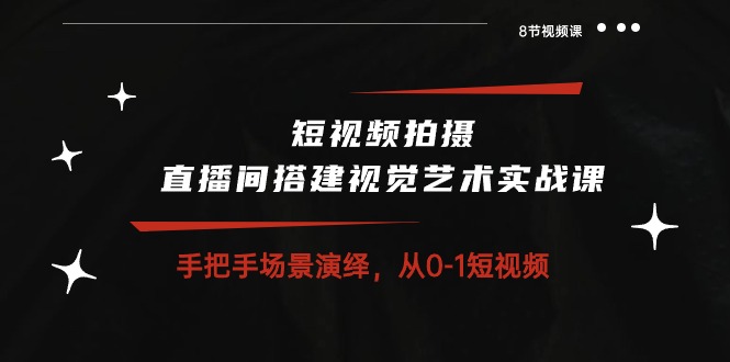 短视频拍摄+直播间搭建视觉艺术实战课：手把手场景演绎从0-1短视频（8节课）-星辰源码网