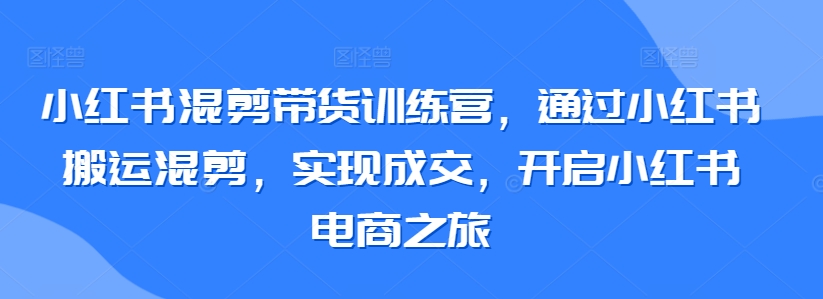 小红书混剪带货训练营，通过小红书搬运混剪，实现成交，开启小红书电商之旅-星辰源码网