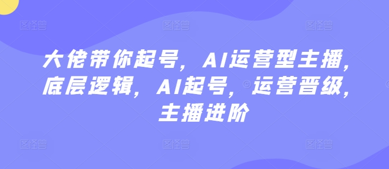 大佬带你起号，AI运营型主播，底层逻辑，AI起号，运营晋级，主播进阶-星辰源码网