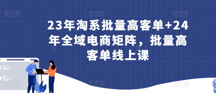 23年淘系批量高客单+24年全域电商矩阵，批量高客单线上课-星辰源码网