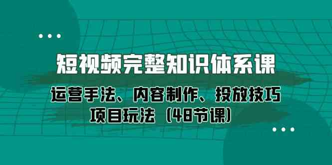 短视频完整知识体系课，运营手法、内容制作、投放技巧项目玩法（48节课）-星辰源码网