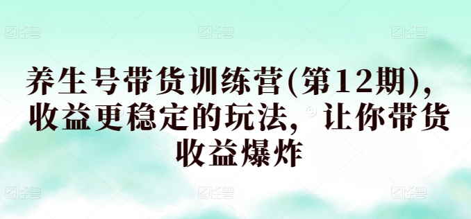 养生号带货训练营(第12期)，收益更稳定的玩法，让你带货收益爆炸-星辰源码网