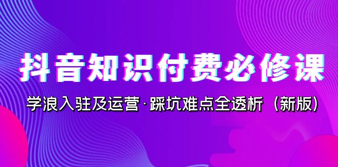 抖音·知识付费·必修课，学浪入驻及运营·踩坑难点全透析（2023新版）-星辰源码网