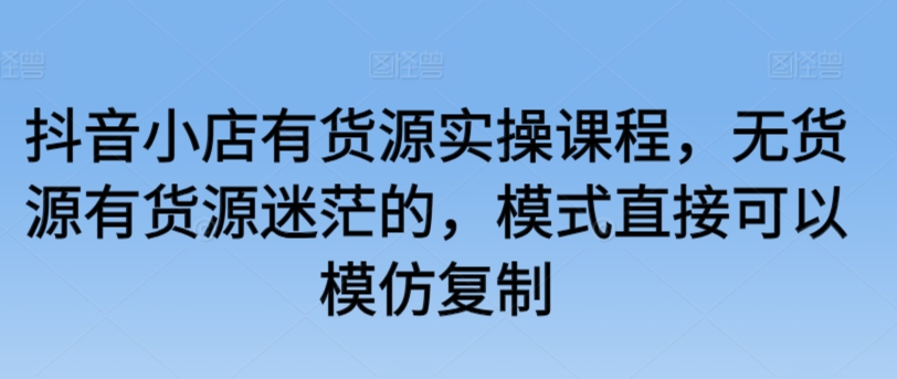 抖音小店有货源实操课程，无货源有货源迷茫的，模式直接可以模仿复制-星辰源码网