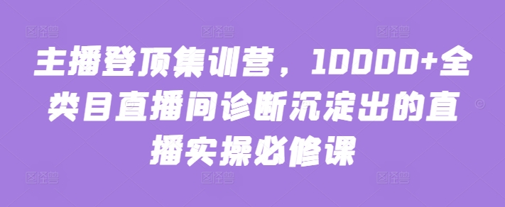 主播登顶集训营，10000+全类目直播间诊断沉淀出的直播实操必修课-星辰源码网