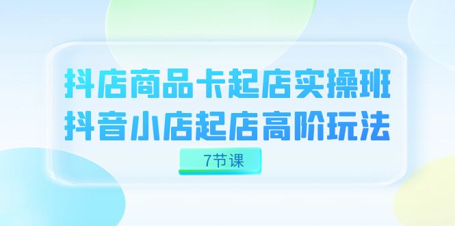 抖店-商品卡起店实战班，抖音小店起店高阶玩法（7节课）-星辰源码网