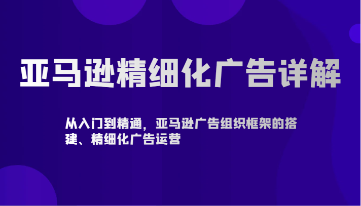 亚马逊精细化广告详解-从入门到精通，亚马逊广告组织框架的搭建、精细化广告运营-星辰源码网