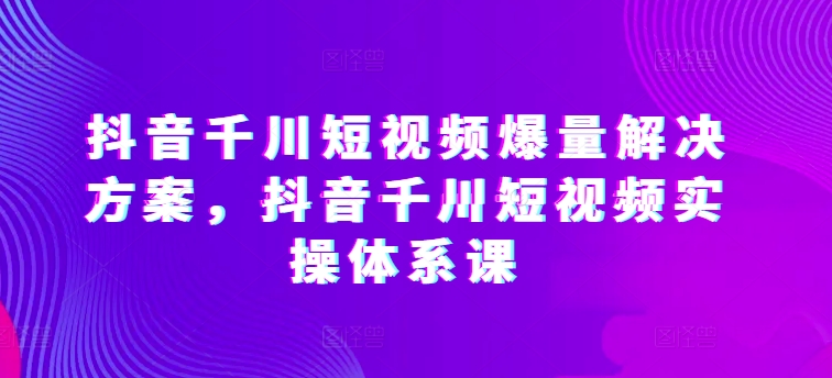 抖音千川短视频爆量解决方案，抖音千川短视频实操体系课-星辰源码网