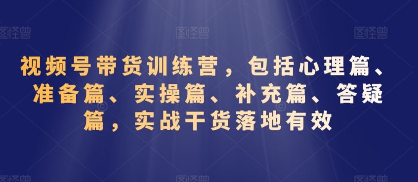 视频号带货训练营，包括心理篇、准备篇、实操篇、补充篇、答疑篇，实战干货落地有效-星辰源码网