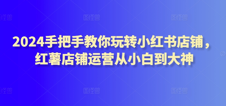 2024手把手教你玩转小红书店铺，红薯店铺运营从小白到大神-星辰源码网