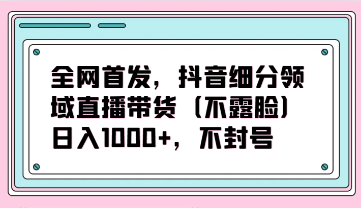 全网首发，抖音细分领域直播带货（不露脸）项目，日入1000+，不封号-星辰源码网