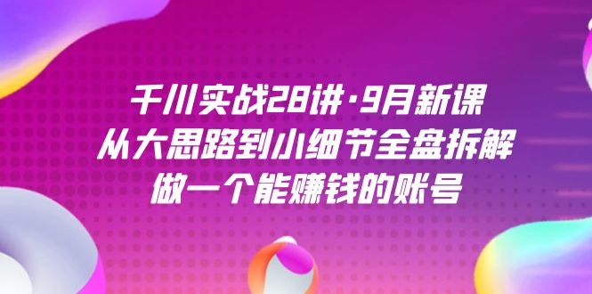 千川实战28讲·9月新课：从大思路到小细节全盘拆解，做一个能赚钱的账号-星辰源码网