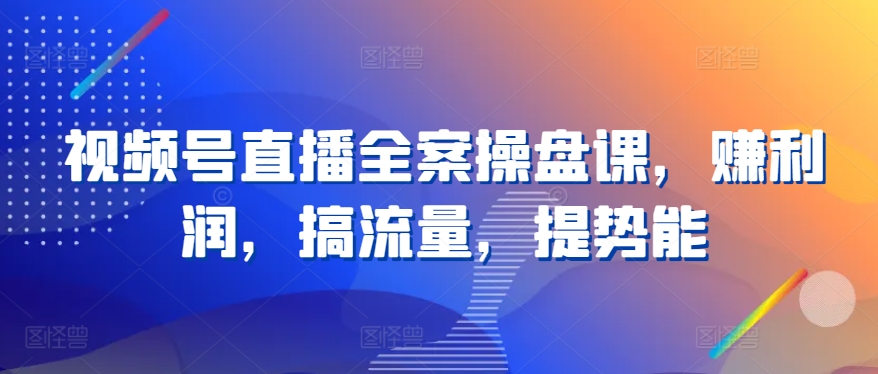 视频号直播全案操盘课，赚利润，搞流量，提势能-星辰源码网