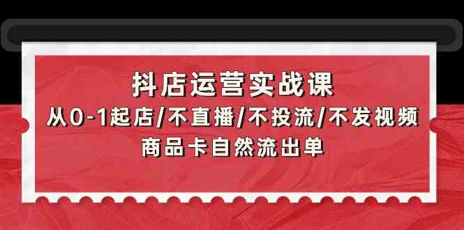 抖店运营实战课：从0-1起店/不直播/不投流/不发视频/商品卡自然流出单-星辰源码网